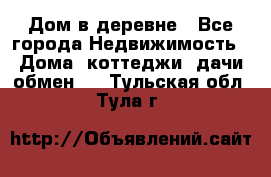 Дом в деревне - Все города Недвижимость » Дома, коттеджи, дачи обмен   . Тульская обл.,Тула г.